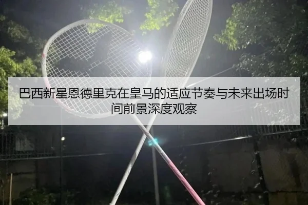 巴西新星恩德里克在皇马的适应节奏与未来出场时间前景深度观察