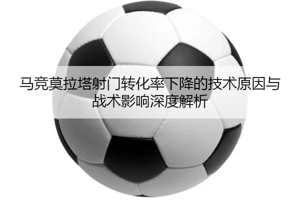 马竞莫拉塔射门转化率下降的技术原因与战术影响深度解析