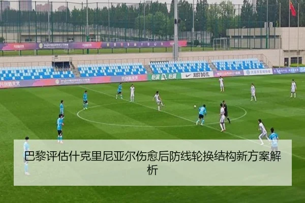 巴黎评估什克里尼亚尔伤愈后防线轮换结构新方案解析
