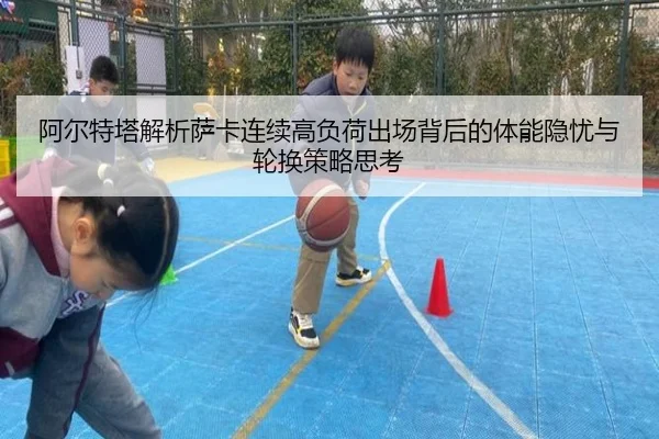 阿尔特塔解析萨卡连续高负荷出场背后的体能隐忧与轮换策略思考