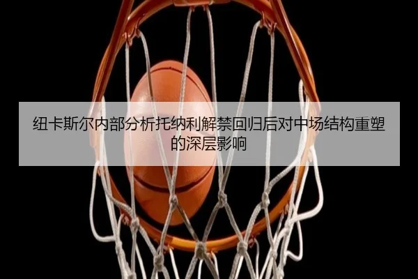 纽卡斯尔内部分析托纳利解禁回归后对中场结构重塑的深层影响
