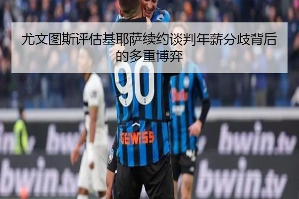 尤文图斯评估基耶萨续约谈判年薪分歧背后的多重博弈