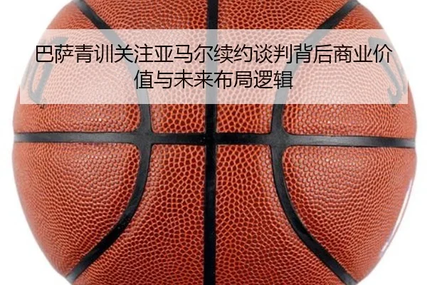 巴萨青训关注亚马尔续约谈判背后商业价值与未来布局逻辑