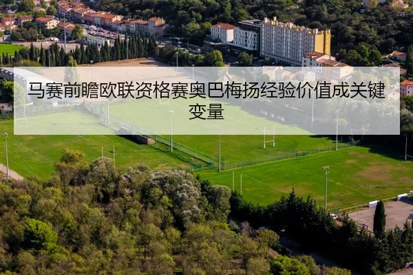 马赛前瞻欧联资格赛奥巴梅扬经验价值成关键变量