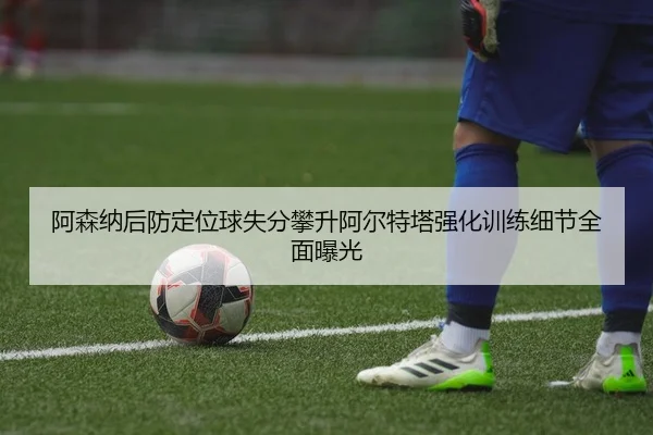 阿森纳后防定位球失分攀升阿尔特塔强化训练细节全面曝光